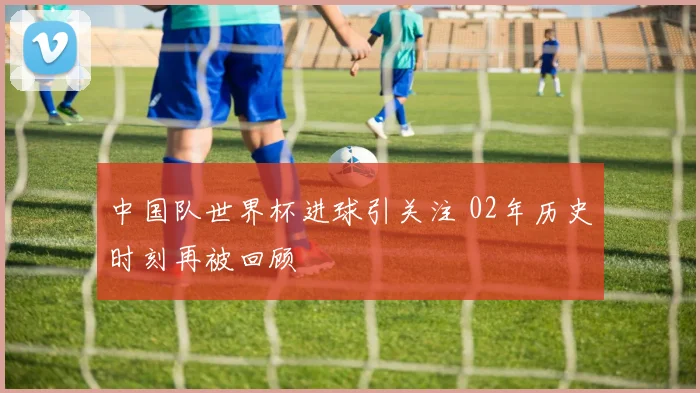 中国队世界杯进球引关注 02年历史时刻再被回顾