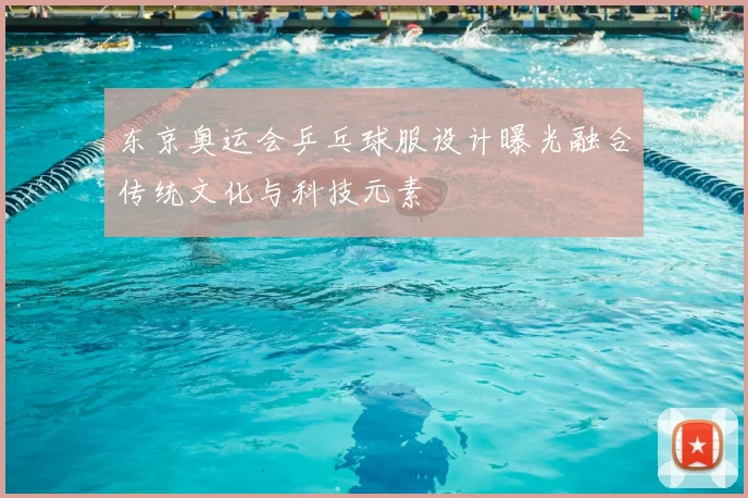 东京奥运会乒乓球服设计曝光融合传统文化与科技元素