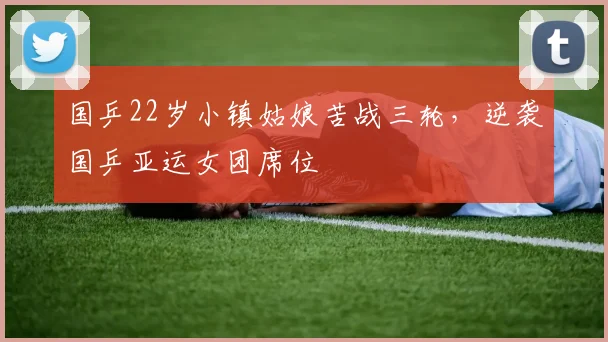 国乒22岁小镇姑娘苦战三轮,逆袭国乒亚运女团席位