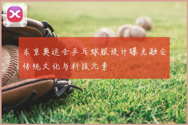 东京奥运会乒乓球服设计曝光融合传统文化与科技元素