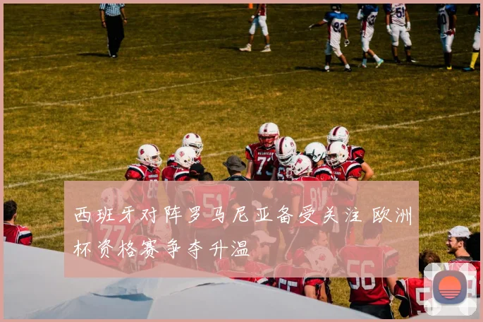 西班牙对阵罗马尼亚备受关注 欧洲杯资格赛争夺升温