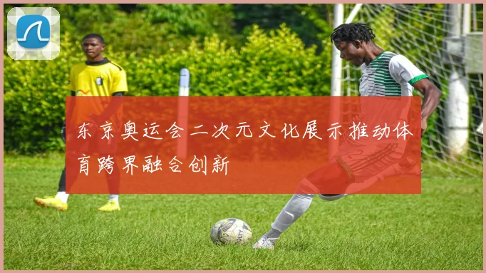 东京奥运会二次元文化展示推动体育跨界融合创新