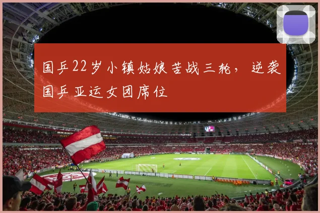 国乒22岁小镇姑娘苦战三轮,逆袭国乒亚运女团席位