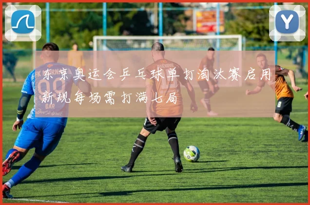 东京奥运会乒乓球单打淘汰赛启用新规每场需打满七局