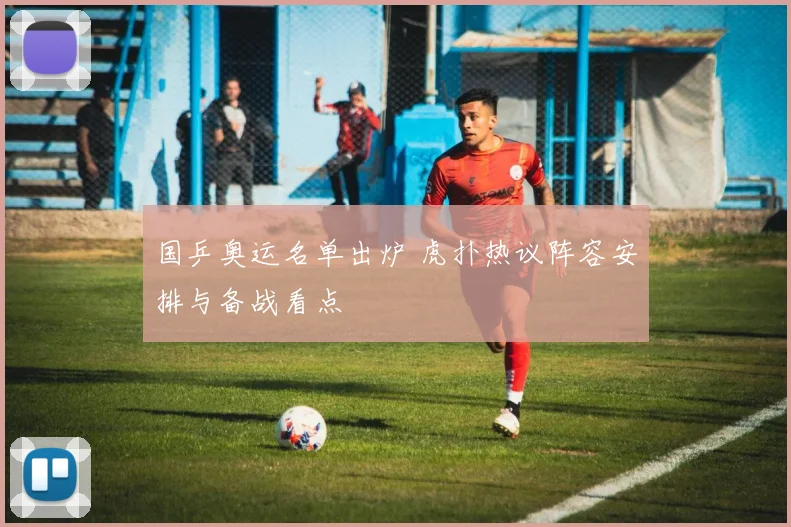 国乒奥运名单出炉 虎扑热议阵容安排与备战看点