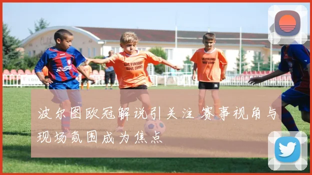 波尔图欧冠解说引关注 赛事视角与现场氛围成为焦点