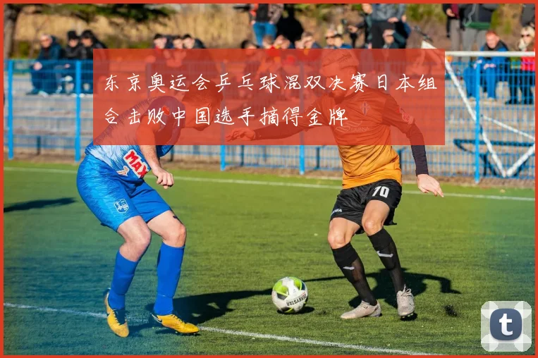 东京奥运会乒乓球混双决赛日本组合击败中国选手摘得金牌